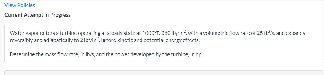 View Policies
Current Attempt in Progress
Water vapor enters a turbine operating at steady state at 1000°F, 260 lbf/in?, with a volumetric flow rate of 25 ft/s, and expands
reversibly and adiabatically to 2 Ibf/in?. Ignore kinetic and potential energy effects.
Determine the mass flow rate, in Ib/s, and the power developed by the turbine, in hp.
