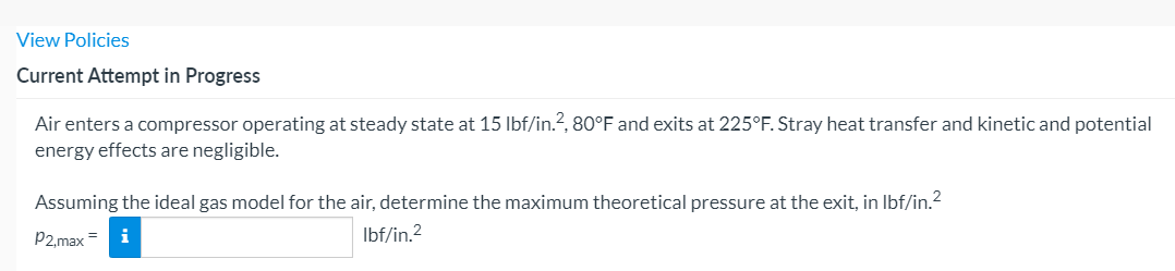 View Policies
Current Attempt in Progress
Air enters a compressor operating at steady state at 15 Ibf/in.?, 80°F and exits at 225°F. Stray heat transfer and kinetic and potential
energy effects are negligible.
Assuming the ideal gas model for the air, determine the maximum theoretical pressure at the exit, in Ibf/in.?
P2,max =
Ibf/in.2
