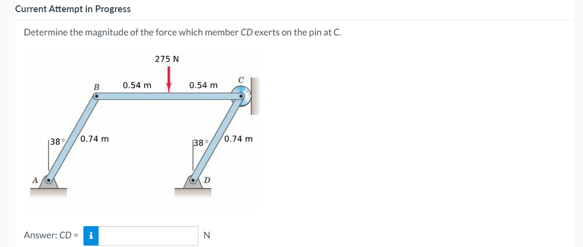 Current Attempt in Progress
Determine the magnitude of the force which member CD exerts on the pin at C.
275 N
B
0.54 m
0.54 m
0.74 m
0.74 m
138°
38°
Answer: CD =
i
