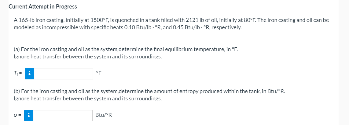 Current Attempt in Progress
A 165-lb iron casting, initially at 1500°F, is quenched in a tank filled with 2121 lb of oil, initially at 80°F. The iron casting and oil can be
modeled as incompressible with specific heats 0.10 Btu/lb · °R, and 0.45 Btu/lb. °R, respectively.
(a) For the iron casting and oil as the system,determine the final equilibrium temperature, in °F.
Ignore heat transfer between the system and its surroundings.
Tf= i
°F
(b) For the iron casting and oil as the system,determine the amount of entropy produced within the tank, in Btu/°R.
Ignore heat transfer between the system and its surroundings.
O = i
Btu/°R
