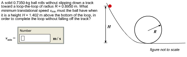 A solid 0.7350-kg ball rolls without slipping down a track
toward a loop-the-loop of radius R 0.8950 m. What
minimum translational speed Vmin must the ball have when
it is a height H= 1.402 m above the bottom of the loop, in
order to complete the loop without falling off the track?
Н
Number
m/s
min
figure not to scale
