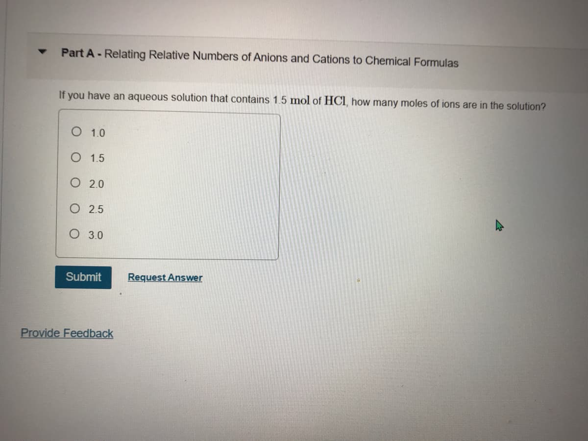 Part A- Relating Relative Numbers of Anions and Cations to Chemical Formulas
If you have an aqueous solution that contains 1.5 mol of HCI, how many moles of ions are in the solution?
O 1.0
O 1.5
O 2.0
O 2.5
O 3.0
Submit
Request Answer
Provide Feedback
