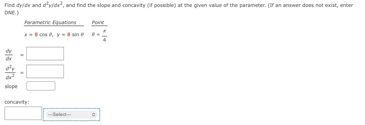 Find dy/dx and d²y/dx², and find the slope and concavity (if possible) at the given value of the parameter. (If an answer does not exist, enter
DNE.)
Parametric Equations
Point
x = 8 cos 0, y = 8 sin 0
4
dy
dx
d?y
dx2
slope
concavity:
---Select---
