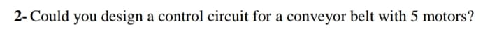 2- Could you design a control circuit for a conveyor belt with 5 motors?
