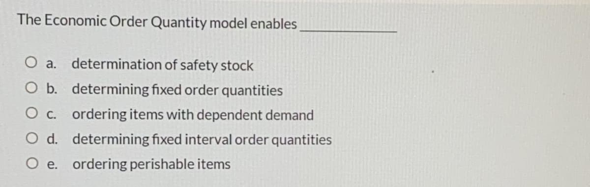 The Economic Order Quantity model enables
O a. determination of safety stock
O b. determining fixed order quantities
O c. ordering items with dependent demand
O d. determining fixed interval order quantities
O e. ordering perishable items
