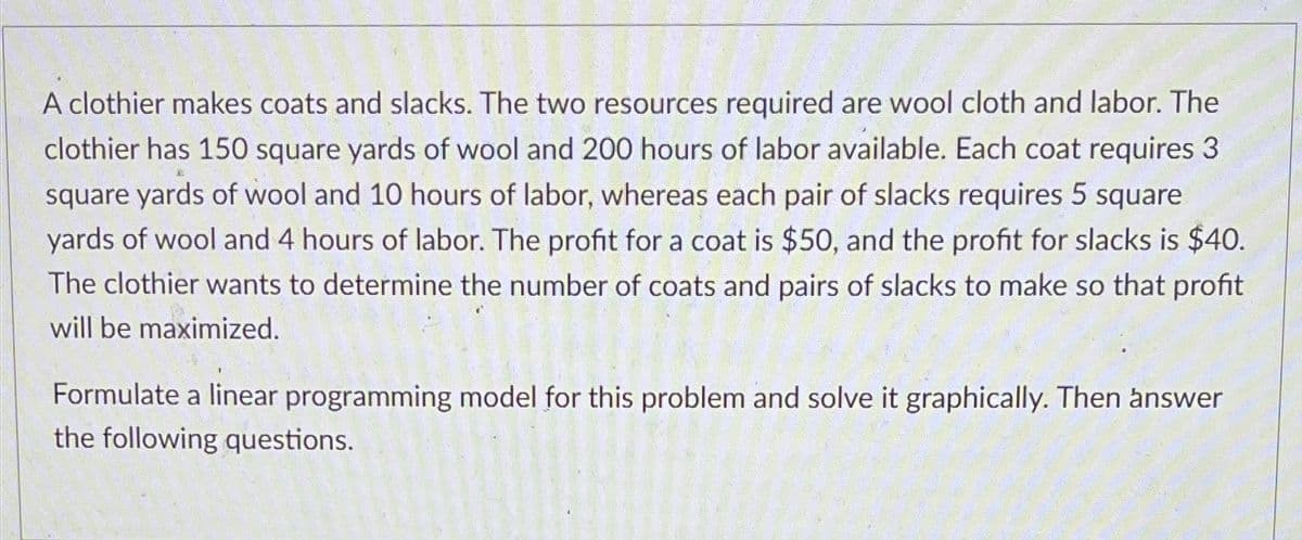 A clothier makes coats and slacks. The two resources required are wool cloth and labor. The
clothier has 150 square yards of wool and 200 hours of labor available. Each coat requires 3
square yards of wool and 10 hours of labor, whereas each pair of slacks requires 5 square
yards of wool and 4 hours of labor. The profit for a coat is $50, and the profit for slacks is $40.
The clothier wants to determine the number of coats and pairs of slacks to make so that profit
will be maximized.
Formulate a linear programming model for this problem and solve it graphically. Then answer
the following questions.