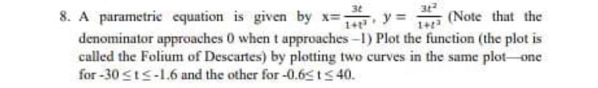 3t
8. A parametric equation is given by x=
y =
(Note that the
denominator approaches 0 when t approaches -1) Plot the function (the plot is
called the Folium of Descartes) by plotting two curves in the same plot-one
for -30 sts-1.6 and the other for -0.65 ts 40.
