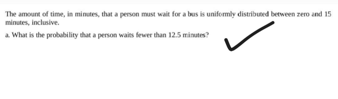 The amount of time, in minutes, that a person must wait for a bus is uniformly distributed between zero and 15
minutes, inclusive.
a. What is the probability that a person waits fewer than 12.5 minutes?