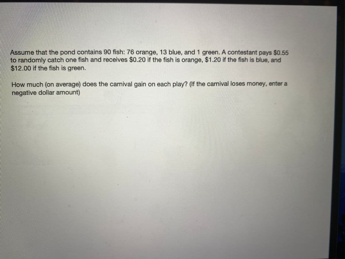 Assume that the pond contains 90 fish: 76 orange, 13 blue, and 1 green. A contestant pays $0.55
to randomly catch one fish and receives $0.20 if the fish is orange, $1.20 if the fish is blue, and
$12.00 if the fish is green.
How much (on average) does the carnival gain on each play? (If the carnival loses money, enter a
negative dollar amount)
