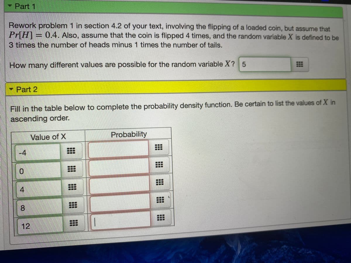 Part 1
Rework problem 1 in section 4.2 of your text, involving the flipping of a loaded coin, but assume that
Pr[H]
3 times the number of heads minus 1 times the number of tails.
= 0.4. Also, assume that the coin is flipped 4 times, and the random variable X is defined to be
How many different values are possible for the random variable X? 5
Part 2
Fill in the table below to complete the probability density function. Be certain to list the values of X in
ascending order.
Value of X
Probability
-4
0.
8
12
4.
