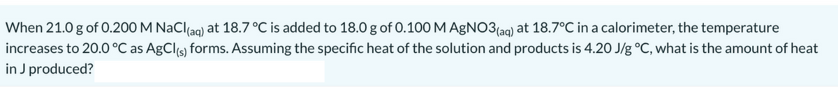 When 21.0 g of 0.200 M NaCl(aq) at 18.7 °C is added to 18.0 g of 0.100 M AgNO3(aq) at 18.7°C in a calorimeter, the temperature
increases to 20.0 °C as AgCl(s) forms. Assuming the specific heat of the solution and products is 4.20 J/g °C, what is the amount of heat
in J produced?
