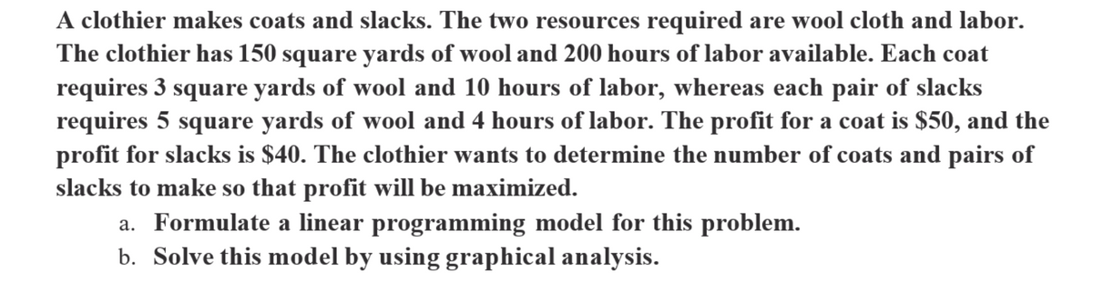 A clothier makes coats and slacks. The two resources required are wool cloth and labor.
The clothier has 150 square yards of wool and 200 hours of labor available. Each coat
requires 3 square yards of wool and 10 hours of labor, whereas each pair of slacks
requires 5 square yards of wool and 4 hours of labor. The profit for a coat is $50, and the
profit for slacks is $40. The clothier wants to determine the number of coats and pairs of
slacks to make so that profit will be maximized.
a. Formulate a linear programming model for this problem.
b. Solve this model by using graphical analysis.
