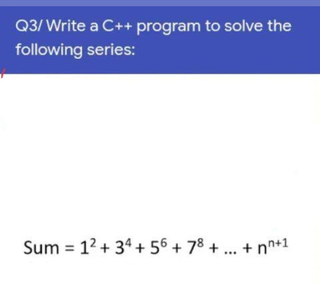 Q3/ Write a C++ program to solve the
following series:
Sum = 12 + 34 + 56 + 78 + .. + nn+1
