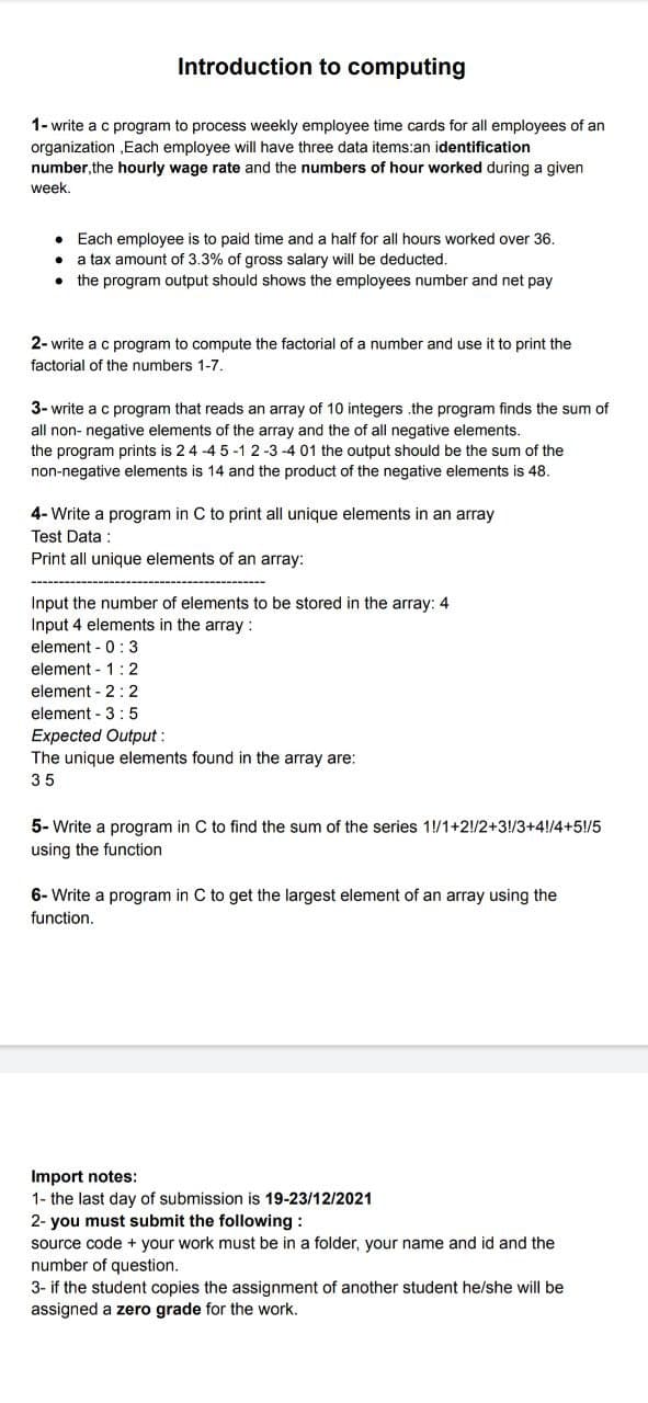 Introduction to computing
1- write a c program to process weekly employee time cards for all employees of an
organization ,Each employee will have three data items:an identification
number, the hourly wage rate and the numbers of hour worked during a given
week,
• Each employee is to paid time and a half for all hours worked over 36.
a tax amount of 3.3% of gross salary will be deducted.
the program output should shows the employees number and net pay
2- write a c program to compute the factorial of a number and use it to print the
factorial of the numbers 1-7.
3- write a c program that reads an array of 10 integers .the program finds the sum of
all non- negative elements of the array and the of all negative elements.
the program prints is 24 -4 5 -1 2 -3 -4 01 the output should be the sum of the
non-negative elements is 14 and the product of the negative elements is 48.
4- Write a program in C to print all unique elements in an array
Test Data :
Print all unique elements of an array:
Input the number of elements to be stored in the array: 4
Input 4 elements in the array :
element - 0: 3
element - 1: 2
element - 2: 2
element - 3:5
Expected Output :
The unique elements found in the array are:
35
5- Write a program in C to find the sum of the series 1!/1+2!/2+3!/3+4!/4+5!/5
using the function
6- Write a program in C to get the largest element of an array using the
function.
Import notes:
1- the last day of submission is 19-23/12/2021
2- you must submit the following :
source code + your work must be in a folder, your name and id and the
number of question.
3- if the student copies the assignment of another student he/she will be
assigned a zero grade for the work.
