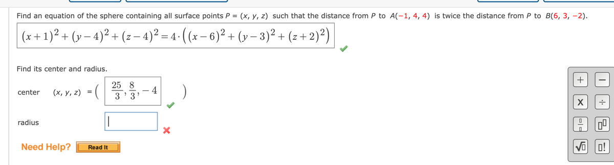 Find an equation of the sphere containing all surface points P = (x, y, z) such that the distance from P to A(-1, 4, 4) is twice the distance from P to B(6, 3, -2).
(x + 1)² + (y − 4)² + (z − 4)² = 4⋅ ((x − 6)² + (y− 3)² + (z+ 2)²)
Find its center and radius.
center
radius
(x, y, z) =
Need Help?
Read It
25 8
3'3'
- 4
-
X
+
X
0
-
00
√OO!