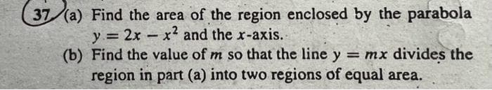 37 (a) Find the area of the region enclosed by the parabola
y = 2xx² and the x-axis.
(b) Find the value of m so that the line y = mx divides the
region in part (a) into two regions of equal area.