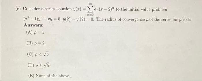 (c) Consider a series solution y(x) =an(x-2)" to the initial value problem
n=0
(x²+1)y" + xy = 0, y(2) = y(2) = 0. The radius of convergence p of the series for y(x) is
Answers:
(A) p = 1
(B) p = 2
(C) p < √5
(D) p≥ √5
(E) None of the above..