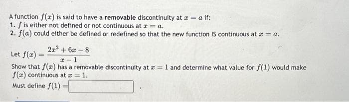 A function f(x) is said to have a removable discontinuity at x = a if:
1. f is either not defined or not continuous at x = a.
2. f(a) could either be defined or redefined so that the new function IS continuous at x = a.
2x² + 6x-8
Let f(x) =
2-1
Show that f(x) has a removable discontinuity at x = 1 and determine what value for f(1) would make
f(x) continuous at a = 1.
Must define f(1)