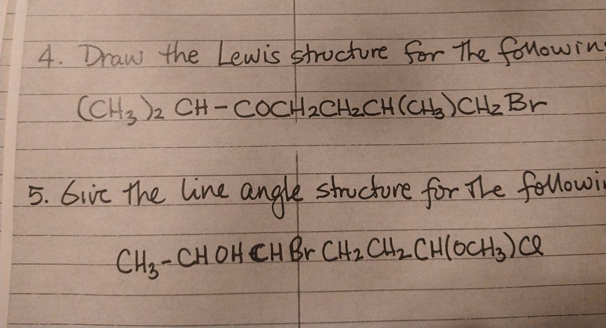 4. Draw the Lewis structure for the followin
(CH₂)2 CH-COCH₂CH₂CH (CH₂)CH₂ Br
5. Give the line angle structure for the followi
се
CH₂-CH OH CH Br CH₂ CH₂ CH(OCH3) Cl