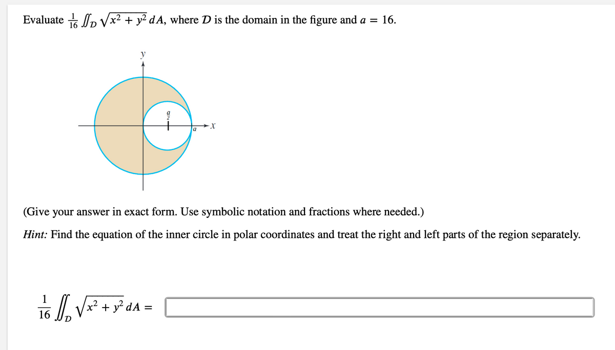 Evaluate √x² + y² dA, where D is the domain in the figure and a = 16.
a
1/6 1/₁₂ √ x² + y² dA =
→X
(Give your answer in exact form. Use symbolic notation and fractions where needed.)
Hint: Find the equation of the inner circle in polar coordinates and treat the right and left parts of the region separately.