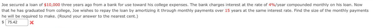 Joe secured a loan of $10,000 three years ago from a bank for use toward his college expenses. The bank charges interest at the rate of 4%/year compounded monthly on his loan. Now
that he has graduated from college, Joe wishes to repay the loan by amortizing it through monthly payments over 15 years at the same interest rate. Find the size of the monthly payments
he will be required to make. (Round your answer to the nearest cent.)
$75.42
X