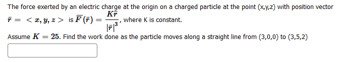 The force exerted by an electric charge at the origin on a charged particle at the point (x,y,z) with position vector
KF
F = < x, y, z > is F (F) =
where K is constant.
Assume K
=
25. Find the work done as the particle moves along a straight line from (3,0,0) to (3,5,2)