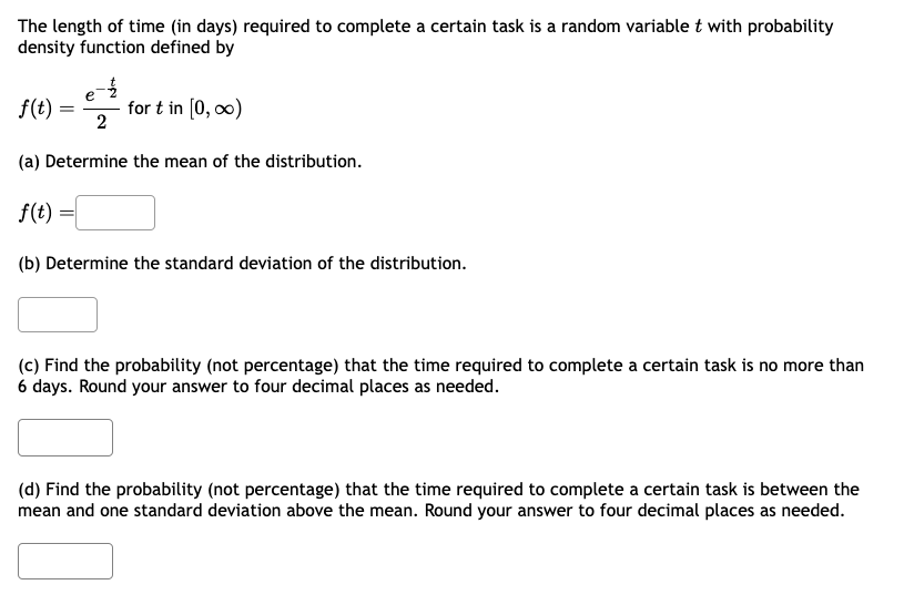 The length of time (in days) required to complete a certain task is a random variable t with probability
density function defined by
f(t)
=
e-
for t in [0, ∞0)
2
(a) Determine the mean of the distribution.
f(t)
(b) Determine the standard deviation of the distribution.
(c) Find the probability (not percentage) that the time required to complete a certain task is no more than
6 days. Round your answer to four decimal places as needed.
(d) Find the probability (not percentage) that the time required to complete a certain task is between the
mean and one standard deviation above the mean. Round your answer to four decimal places as needed.