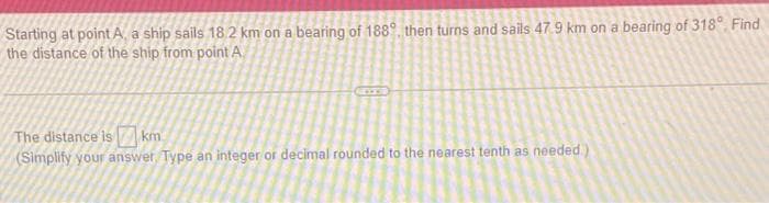 Starting at point A, a ship sails 18.2 km on a bearing of 1889, then turns and sails 47.9 km on a bearing of 318° Find
the distance of the ship from point A
The distance is km
(Simplify your answer. Type an integer or decimal rounded to the nearest tenth as needed.)