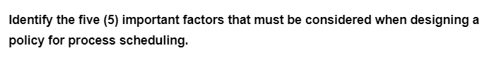 Identify the five (5) important factors that must be considered when designing a
policy for process scheduling.