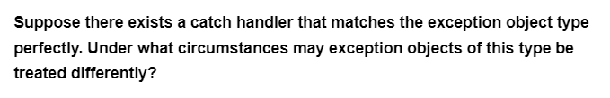 Suppose there exists a catch handler that matches the exception object type
perfectly. Under what circumstances may exception objects of this type be
treated differently?