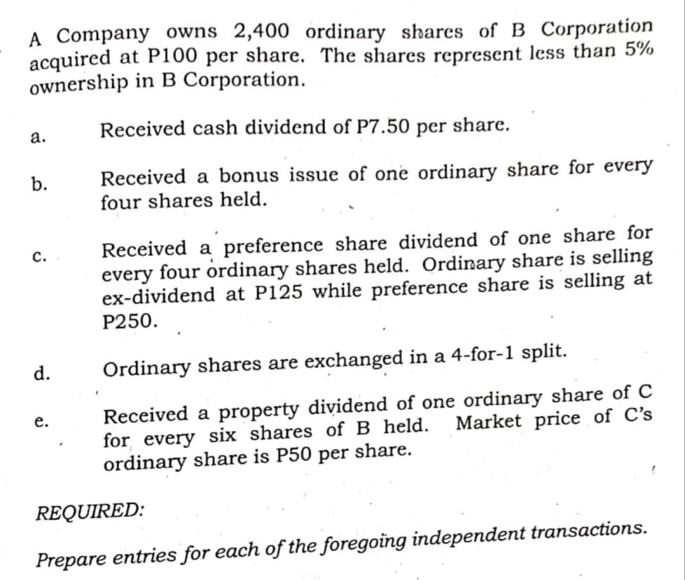 Company owns 2,400 ordinary shares of B Corporation
acquired at P100 per share. The shares represent less than 5%
ownership in B Corporation.
а.
Received cash dividend of P7.50 per share.
Received a bonus issue of one ordinary share for every
four shares held.
b.
Received a preference share dividend of one share for
every four ordinary shares held. Ordinary share is selling
ex-dividend at P125 while preference share is selling at
Р250.
с.
d.
Ordinary shares are exchanged in a 4-for-1 split.
Received a property dividend of one ordinary share of C
for every six shares of B held.
ordinary share is P50 per share.
е.
Market price of C's
REQUIRED:
Prepare entries for each of the foregoing independent transactions.
