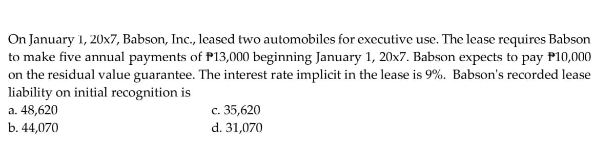 On January 1, 20x7, Babson, Inc., leased two automobiles for executive use. The lease requires Babson
to make five annual payments of P13,000 beginning January 1, 20x7. Babson expects to pay P10,000
on the residual value guarantee. The interest rate implicit in the lease is 9%. Babson's recorded lease
liability on initial recognition is
а. 48,620
b. 44,070
с. 35,620
d. 31,070
