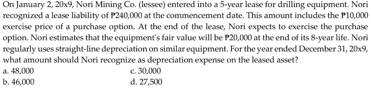 On January 2, 20x9, Nori Mining Co. (lessee) entered into a 5-year lease for drilling equipment. Nori
recognized a lease liability of P240,000 at the commencement date. This amount includes the P10,000
exercise price of a purchase option. At the end of the lease, Nori expects to exercise the purchase
option. Nori estimates that the equipment's fair value will be P20,000 at the end of its 8-year life. Nori
regularly uses straight-line depreciation on similar equipment. For the year ended December 31, 20x9,
what amount should Nori recognize as depreciation expense on the leased asset?
c. 30,000
d. 27,500
a. 48,000
b. 46,000
