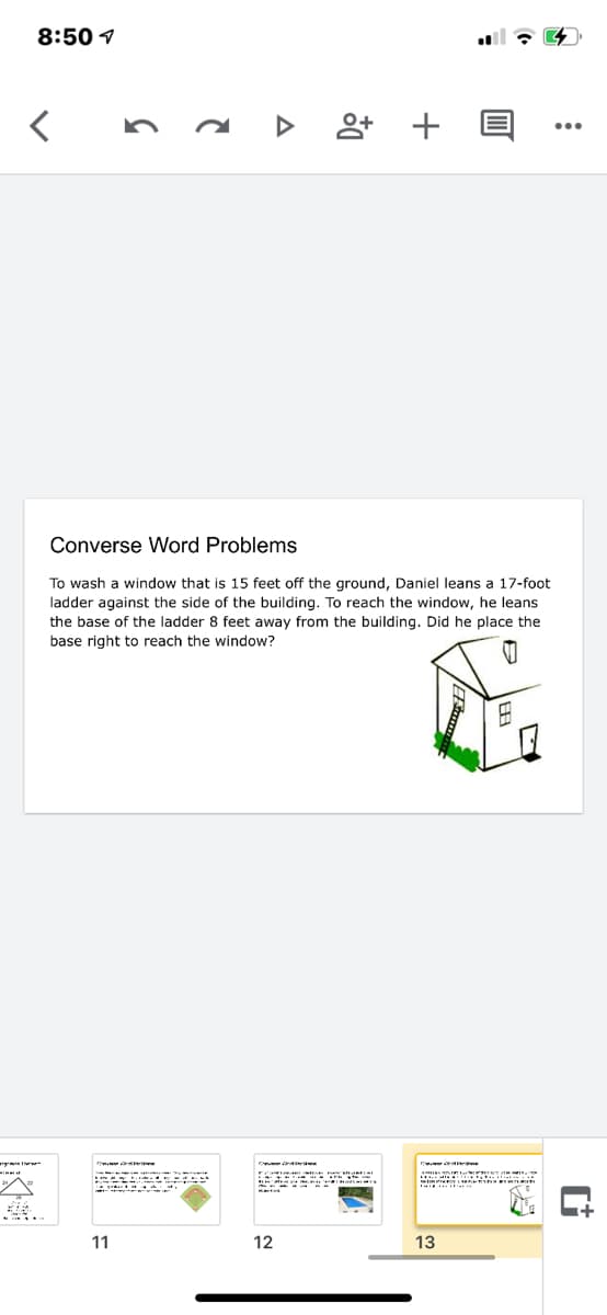 8:50 1
く
...
Converse Word Problems
To wash a window that is 15 feet off the ground, Daniel leans a 17-foot
ladder against the side of the building. To reach the window, he leans
the base of the ladder 8 feet away from the building. Did he place the
base right to reach the window?
ce d e
に
11
12
13
