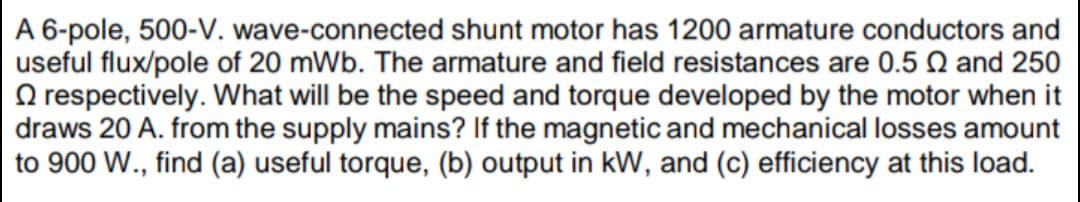 A 6-pole, 500-V. wave-connected shunt motor has 1200 armature conductors and
useful flux/pole of 20 mWb. The armature and field resistances are 0.5 Q and 250
O respectively. What will be the speed and torque developed by the motor when it
draws 20 A. from the supply mains? If the magnetic and mechanical losses amount
to 900 W., find (a) useful torque, (b) output in kW, and (c) efficiency at this load.
