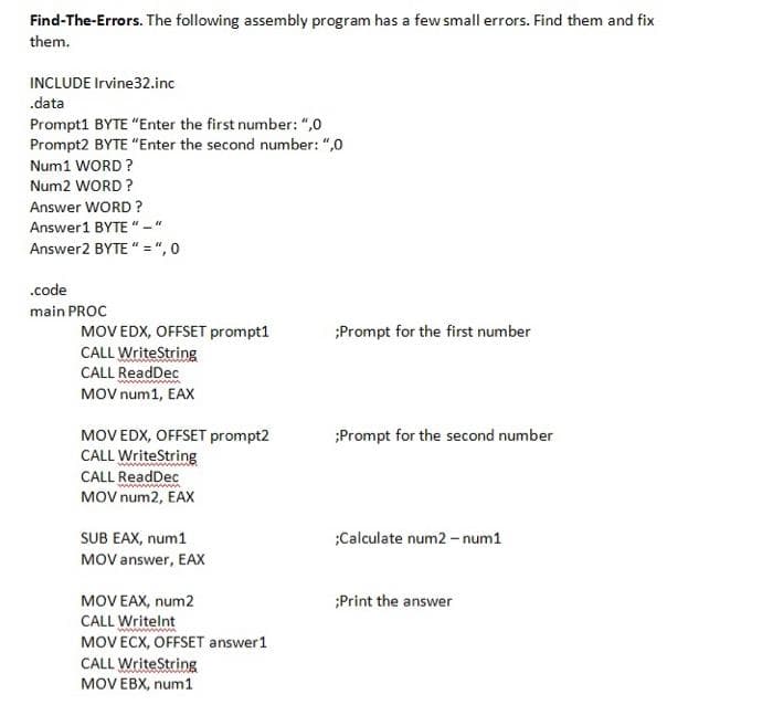 Find-The-Errors. The following assembly program has a few small errors. Find them and fix
them.
INCLUDE Irvine32.inc
.data
Prompt1 BYTE "Enter the first number: ",0
Prompt2 BYTE "Enter the second number: ",0
Num1 WORD ?
Num2 WORD ?
Answer WORD ?
Answer1 BYTE "
Answer2 BYTE " = ", 0
.code
main PROC
MOV EDX, OFFSET prompt1
CALL WriteString
CALL ReadDec
MOV num1, EAX
;Prompt for the first number
MOV EDX, OFFSET prompt2
CALL WriteString
CALL ReadDec
;Prompt for the second number
MOV num2, EAX
SUB EAX, num1
MOV answer, EAX
;Calculate num2 - num1
MOV EAX, num2
CALL Writelnt
MOV ECX, OFFSET answer1
CALL WriteString
MOV EBX, num1
;Print the answer
