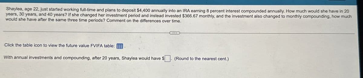 Shaylea, age 22, just started working full-time and plans to deposit $4,400 annually into an IRA earning 8 percent interest compounded annually. How much would she have in 20
years, 30 years, and 40 years? If she changed her investment period and instead invested $366.67 monthly, and the investment also changed to monthly compounding, how much
would she have after the same three time periods? Comment on the differences over time.
Click the table icon to view the future value FVIFA table:
With annual investments and compounding, after 20 years, Shaylea would have $
(Round to the nearest cent.)