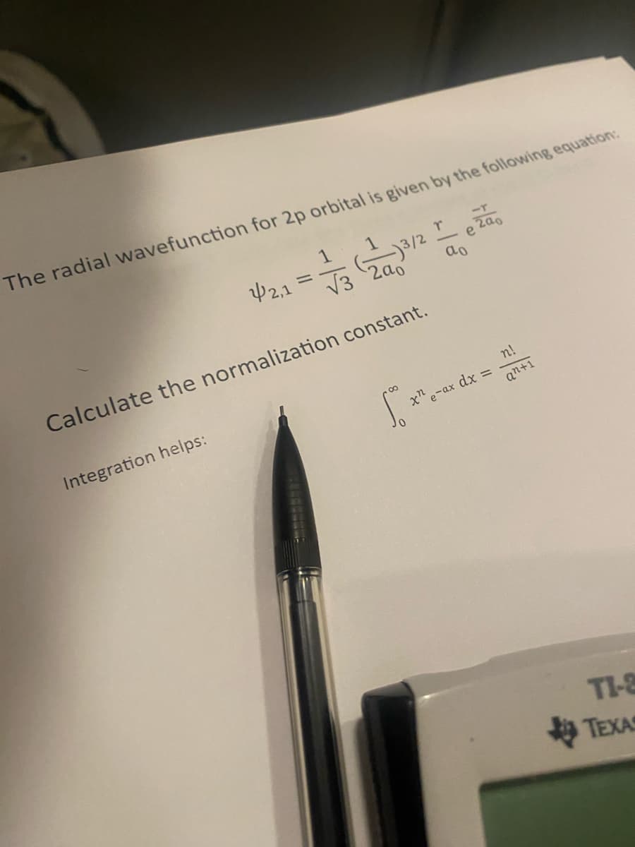 The radial wavefunction for 2p orbital is given by the following equation:
1
(3/2
¥2,1
=
√√3 200
-r
r
e
ao
Calculate the normalization constant.
Integration helps:
xn
e-ax dx =
n!
an+1
TI-
TEXA