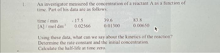 1.
An investigator measured the concentration of a reactant A as a function of
time. Part of his data are as follows:
time / min
[A]/mol dm³
17.5
0.02566
39.6
0.01300
83.8
0.00650
Using these data, what can we say about the kinetics of the reaction?
Determine the rate constant and the initial concentration.
Calculate the half-life at time zero.