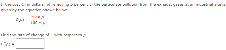 If the cost C (in dollars) of removing p percent of the particulate pollution from the exhaust gases at an industrial site is
given by the equation shown below.
C(p) =
5900p
100 - P
Find the rate of change of C with respect to p.
C'(p) =
