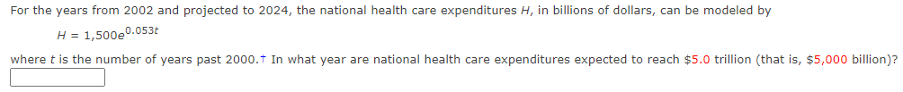 For the years from 2002 and projected to 2024, the national health care expenditures H, in billions of dollars, can be modeled by
H = 1,500e0.053t
where t is the number of years past 2000.t In what year are national health care expenditures expected to reach $5.0 trillion (that is, $5,000 billion)?
