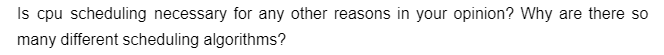 Is cpu scheduling necessary for any other reasons in your opinion? Why are there so
many different scheduling algorithms?