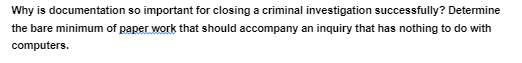 Why is documentation so important for closing a criminal investigation successfully? Determine
the bare minimum of paper work that should accompany an inquiry that has nothing to do with
computers.