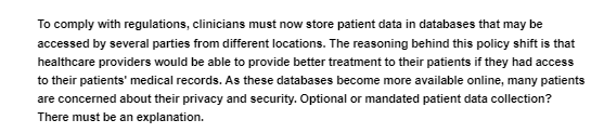 To comply with regulations, clinicians must now store patient data in databases that may be
accessed by several parties from different locations. The reasoning behind this policy shift is that
healthcare providers would be able to provide better treatment to their patients if they had access
to their patients' medical records. As these databases become more available online, many patients
are concerned about their privacy and security. Optional or mandated patient data collection?
There must be an explanation.