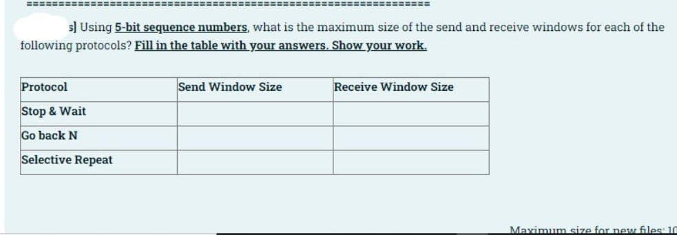 ====
s] Using 5-bit sequence numbers, what is the maximum size of the send and receive windows for each of the
following protocols? Fill in the table with your answers. Show your work.
Protocol
Send Window Size
Receive Window Size
Stop & Wait
Go back N
Selective Repeat
Maximum size for new files: 10
