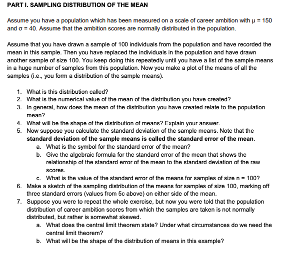 PART I. SAMPLING DISTRIBUTION OF THE MEAN
Assume you have a population which has been measured on a scale of career ambition with u = 150
and o = 40. Assume that the ambition scores are normally distributed in the population.
Assume that you have drawn a sample of 100 individuals from the population and have recorded the
mean in this sample. Then you have replaced the individuals in the population and have drawn
another sample of size 100. You keep doing this repeatedly until you have a list of the sample means
in a huge number of samples from this population. Now you make a plot of the means of all the
samples (i.e., you form a distribution of the sample means).
1. What is this distribution called?
2. What is the numerical value of the mean of the distribution you have created?
3. In general, how does the mean of the distribution you have created relate to the population
mean?
4. What will be the shape of the distribution of means? Explain your answer.
5. Now suppose you calculate the standard deviation of the sample means. Note that the
standard deviation of the sample means is called the standard error of the mean.
a. What is the symbol for the standard error of the mean?
b. Give the algebraic formula for the standard error of the mean that shows the
relationship of the standard error of the mean to the standard deviation of the raw
scores.
c. What is the value of the standard error of the means for samples of size n = 100?
6. Make a sketch of the sampling distribution of the means for samples of size 100, marking off
three standard errors (values from 5c above) on either side of the mean.
7. Suppose you were to repeat the whole exercise, but now you were told that the population
distribution of career ambition scores from which the samples are taken is not normally
distributed, but rather is somewhat skewed.
a. What does the central limit theorem state? Under what circumstances do we need the
central limit theorem?
b. What will be the shape of the distribution of means in this example?
