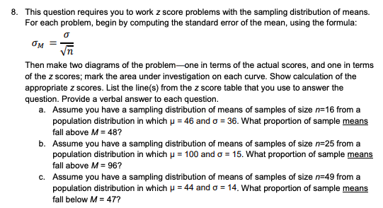 8. This question requires you to work z score problems with the sampling distribution of means.
For each problem, begin by computing the standard error of the mean, using the formula:
OM
Then make two diagrams of the problem-one in terms of the actual scores, and one in terms
of the z scores; mark the area under investigation on each curve. Show calculation of the
appropriate z scores. List the line(s) from the z score table that you use to answer the
question. Provide a verbal answer to each question.
a. Assume you have a sampling distribution of means of samples of size n=16 from a
population distribution in which u = 46 and o = 36. What proportion of sample means
fall above M = 48?
b. Assume you have a sampling distribution of means of samples of size n=25 from a
population distribution in which u = 100 and o = 15. What proportion of sample means
fall above M = 96?
c. Assume you have a sampling distribution of means of samples of size n=49 from a
population distribution in which u = 44 and o = 14. What proportion of sample means
fall below M = 47?
