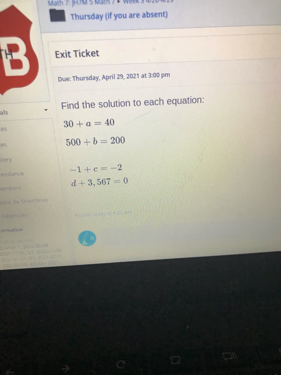 Math 7: JH7M 5
Thursday (if you are absent)
Exit Ticket
Due: Thursday, April 29, 2021 at 3:00 pm
Find the solution to each equation:
als
30 + a = 40
ces
es
500+b = 200
stery
endance
-1+c = -2
embers
d+ 3, 567 0
Sora, by OverDrive
Edgenuity
Possed today at 9:22 am
Formation
ing pertods
Quarter 1. 2020-09-08 -
2020-11-06, Q2: 2020-11-09
2021-01-29, O3: 2021-02-01 -
2021-04-09 4th Ctr 2021-
