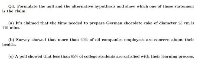 Q4. Formulate the mull and the alternative hypothesis and show which one of those statement
is the claim.
(a) It's claimed that the time needed to prepare German chocolate cake of diameter 25 cm is
110 mins.
(b) Survey showed that more than 69% of oil companies employees are concern about their
health.
(c) A poll showed that less than 65% of college students are satisfied with their learning process.
