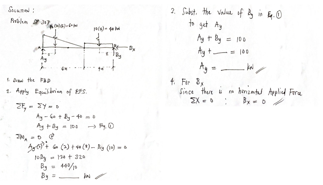 2. Subst. the value of in Eg.O
to get Ay
Ay to By
Ay +
SoLunON :
Problem SP 307
(20) (G) = G • ta
10(4) = 40 kN
ニ 100
Bx
= 100
Ay
4. For Bx
Since there is
EX = 0
6m -
%3D
1. Daw the FB D
no horizmtul Applicd Fora
Bx =
2. Apply Equilibrium of R.FS.
9=人 =に
Ay - 6o + By- 40 = 0
Ay + By
= 100
ZMA
+ Go (2) + 4o (8)- By (10)
1o By
- 120 + 320
By
By
440/10
kN
